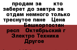 продам за 3500 кто заберет до завтра за 3000 отдам немного только треснутое пане › Цена ­ 3 000 - Башкортостан респ., Октябрьский г. Электро-Техника » Другое   